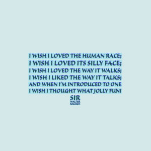 Sir Walter Raleigh I wish I loved the human race; I wish I loved its silly face; I wish I loved the way it walks; I wish I liked the way it talks; And when I’m introduced to one, I wish I thought “What jolly fun!”