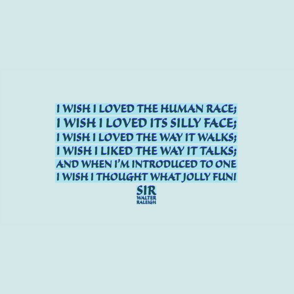 Sir Walter Raleigh I wish I loved the human race; I wish I loved its silly face; I wish I loved the way it walks; I wish I liked the way it talks; And when I’m introduced to one, I wish I thought “What jolly fun!”