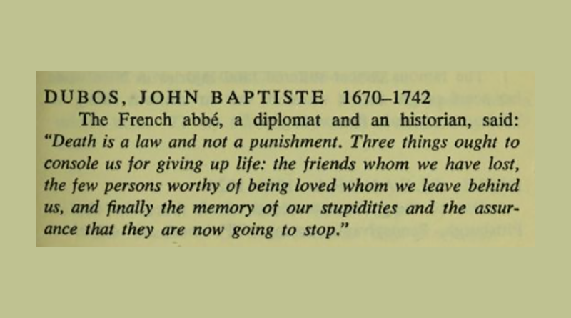 In his last words, the French abbé John Baptiste Dubos, a diplomat and an historian, said: "Death is a law and not a punishment. Three things ought to console us for giving up life: the friends whom we have lost, the few persons worthy of being loved whom we leave behind us, and finally the memory of our stupidities and the assurance that they are now going to stop."