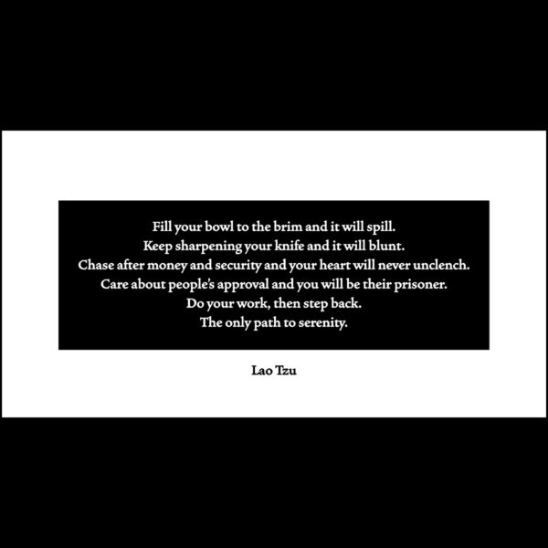 Fill your bowl to the brim and it will spill. Keep sharpening your knife and it will blunt. Chase after money and security and your heart will never unclench. Care about people’s approval and you will be their prisoner. Do your work, then step back. The only path to serenity. — Lao Tzu