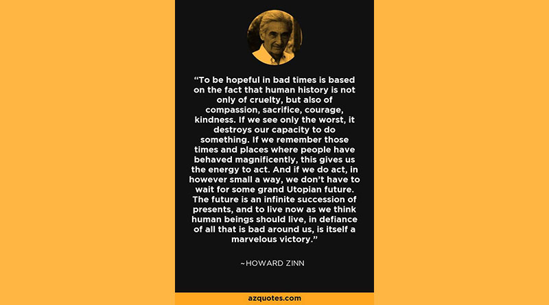 To be hopeful in bad times is based on the fact that human history is not only of cruelty, but also of compassion, sacrifice, courage, kindness. If we see only the worst, it destroys our capacity to do something. If we remember those times and places where people have behaved magnificently, this gives us the energy to act. And if we do act, in however small a way, we don't have to wait for some grand Utopian future. The future is an infinite succession ofpresents, and to live now as we think human beings should live, in defiance of all that is bad around us, is itself a marvelous victory. — Howard Zinn