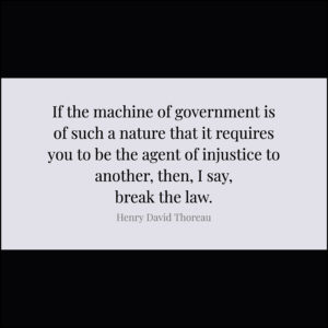 If the machine of government is of such a nature that it requires you to be the agent of injustice to another, then, I say, break the law. — Henry David Thoreau