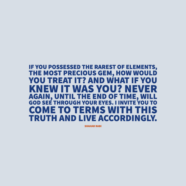 Shahar Rabi If you possessed the rarest of elements, the most precious gem, how would you treat it? And what if you knew it was you? Never again, until the end of time, will God see through your eyes. I invite you to come to terms with this truth and live accordingly.