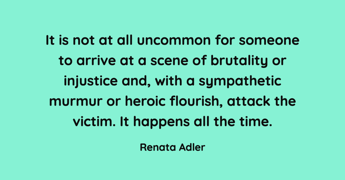 It is not at all uncommon for someone to arrive at a scene of brutality or injustice and, with a sympathetic murmur or heroic flourish, attack the victim. It happens all the time. —Renata Adler