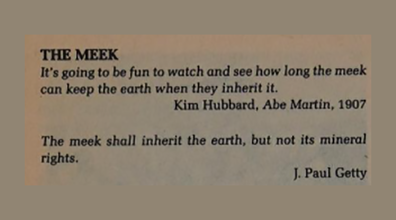 It's going to be fun to watch and see how long the meek can keep the earth when they inherit it. — Kim Hubbard The meek shall inherit the earth, but not its mineral rights. — J. Paul Getty