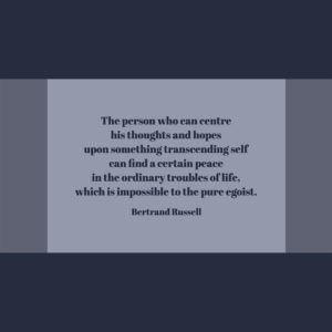 Bertrand Russell The person who can centre his thoughts and hopes upon something transcending self can find a certain peace in the ordinary troubles of life, which is impossible to the pure egoist.