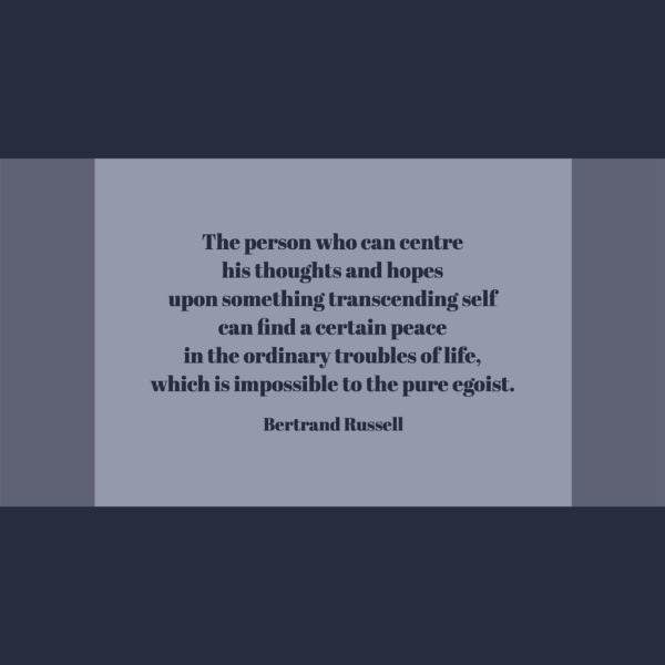 Bertrand Russell The person who can centre his thoughts and hopes upon something transcending self can find a certain peace in the ordinary troubles of life, which is impossible to the pure egoist.