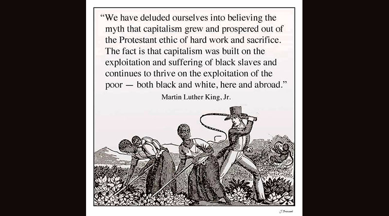 We have deluded ourselves into believing the myth that capitalism grew and prospered out of the Protestant ethic of hard work and sacrifice. The fact is that capitalism was built on the exploitation and suffering of black slaves and continues to thrive on the exploitation of the poor — both black and white, here and abroad. — Martin Luther King, Jr.