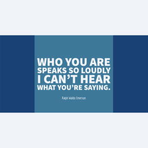 Ralph Waldo Emerson Who you are speaks so loudly I can’t hear what you’re saying.