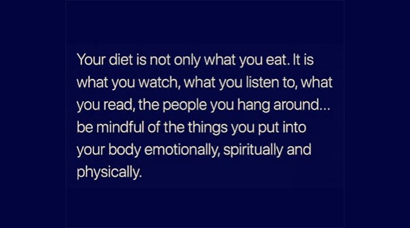 Your diet is not only what you eat. It is what you watch, what you listen to, what you read, the peopleyou hang around . . . be mindful of the things you put into your body emotionally, spiritually and physically.